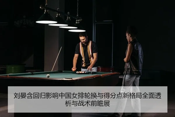 刘晏含回归影响中国女排轮换与得分点新格局全面透析与战术前瞻展